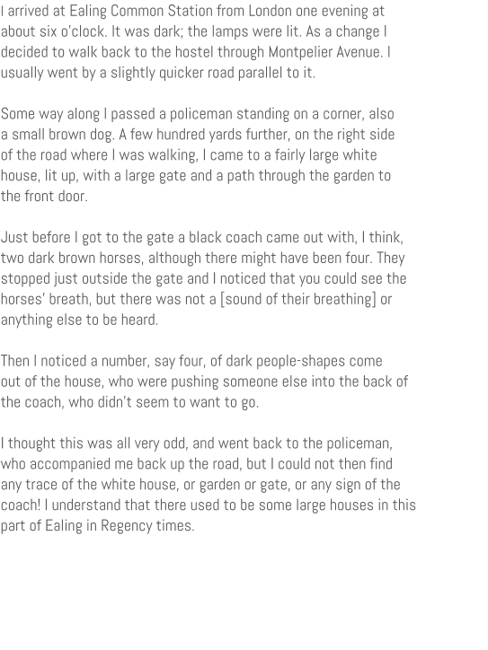 I arrived at Ealing Common Station from London one evening at about six oclock. It was dark; the lamps were lit. As a change I decided to walk back to the hostel through Montpelier Avenue. I usually went by a slightly quicker road parallel to it.  Some way along I passed a policeman standing on a corner, also a small brown dog. A few hundred yards further, on the right side of the road where I was walking, I came to a fairly large white house, lit up, with a large gate and a path through the garden to the front door.  Just before I got to the gate a black coach came out with, I think, two dark brown horses, although there might have been four. They stopped just outside the gate and I noticed that you could see the horses breath, but there was not a [sound of their breathing] or anything else to be heard.  Then I noticed a number, say four, of dark people-shapes come out of the house, who were pushing someone else into the back of the coach, who didn't seem to want to go.  I thought this was all very odd, and went back to the policeman, who accompanied me back up the road, but I could not then find any trace of the white house, or garden or gate, or any sign of the coach! I understand that there used to be some large houses in this part of Ealing in Regency times.