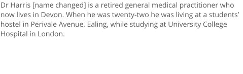 Dr Harris [name changed] is a retired general medical practitioner who now lives in Devon. When he was twenty-two he was living at a students hostel in Perivale Avenue, Ealing, while studying at University College Hospital in London.