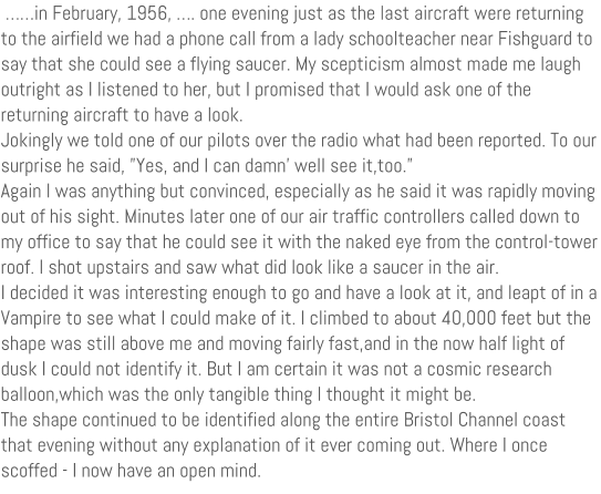 in February, 1956, . one evening just as the last aircraft were returning to the airfield we had a phone call from a lady schoolteacher near Fishguard to say that she could see a flying saucer. My scepticism almost made me laugh outright as I listened to her, but I promised that I would ask one of the returning aircraft to have a look. Jokingly we told one of our pilots over the radio what had been reported. To our surprise he said, Yes, and I can damn well see it,too. Again I was anything but convinced, especially as he said it was rapidly moving out of his sight. Minutes later one of our air traffic controllers called down to my office to say that he could see it with the naked eye from the control-tower roof. I shot upstairs and saw what did look like a saucer in the air. I decided it was interesting enough to go and have a look at it, and leapt of in a Vampire to see what I could make of it. I climbed to about 40,000 feet but the shape was still above me and moving fairly fast,and in the now half light of dusk I could not identify it. But I am certain it was not a cosmic research balloon,which was the only tangible thing I thought it might be. The shape continued to be identified along the entire Bristol Channel coast that evening without any explanation of it ever coming out. Where I once scoffed - I now have an open mind.