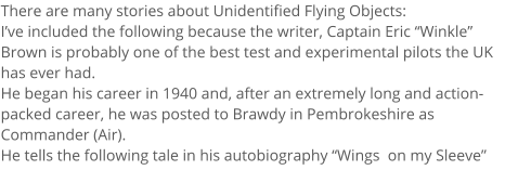 There are many stories about Unidentified Flying Objects:  Ive included the following because the writer, Captain Eric Winkle Brown is probably one of the best test and experimental pilots the UK has ever had. He began his career in 1940 and, after an extremely long and action-packed career, he was posted to Brawdy in Pembrokeshire as Commander (Air).  He tells the following tale in his autobiography Wings  on my Sleeve